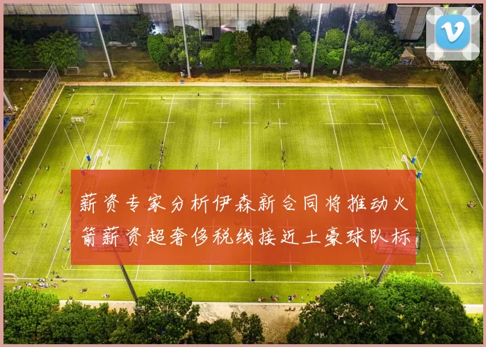 薪资专家分析伊森新合同将推动火箭薪资超奢侈税线接近土豪球队标准