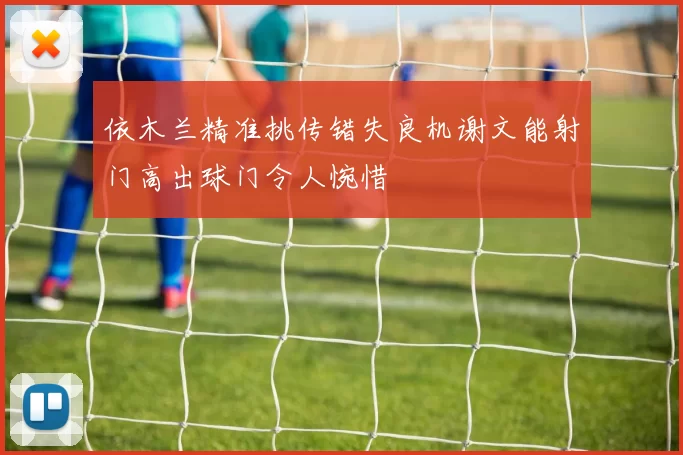 依木兰精准挑传错失良机谢文能射门高出球门令人惋惜