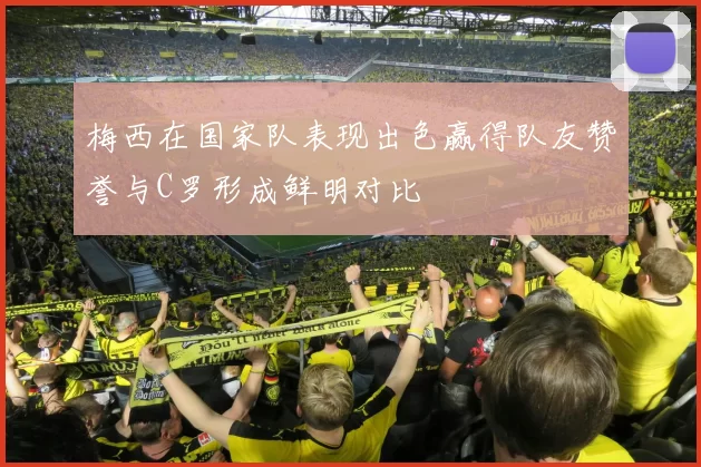 梅西在国家队表现出色赢得队友赞誉与C罗形成鲜明对比