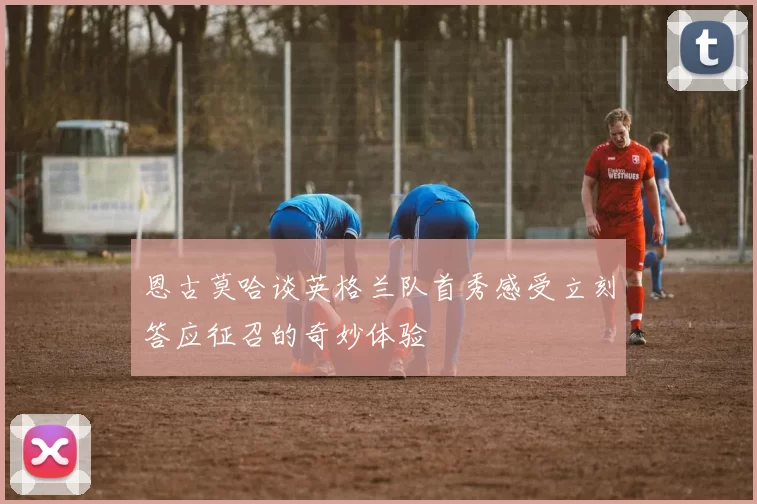 恩古莫哈谈英格兰队首秀感受立刻答应征召的奇妙体验