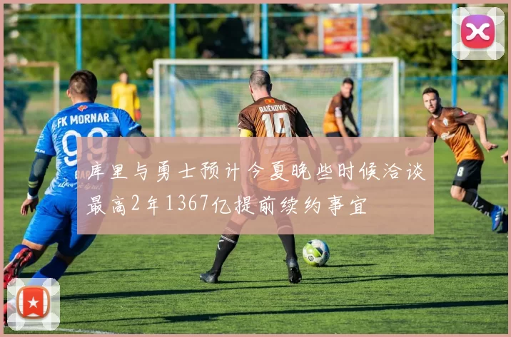 库里与勇士预计今夏晚些时候洽谈最高2年1367亿提前续约事宜