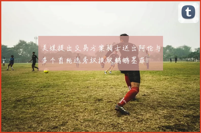 美媒提出交易方案骑士送出阿伦与多个首轮选秀权换取鹈鹕墨菲