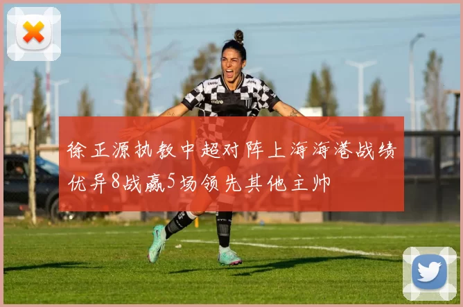徐正源执教中超对阵上海海港战绩优异8战赢5场领先其他主帅