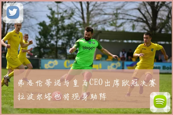 弗洛伦蒂诺与皇马CEO出席欧冠决赛拉波尔塔也将现身助阵