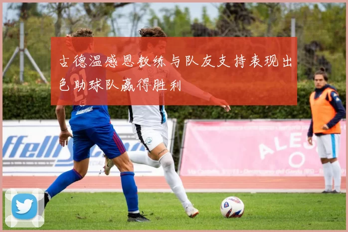 古德温感恩教练与队友支持表现出色助球队赢得胜利