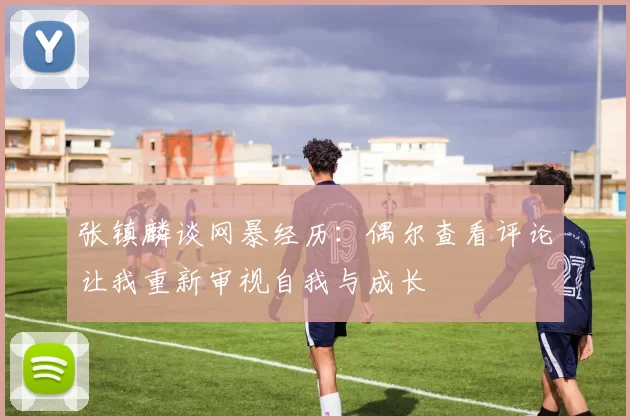 张镇麟谈网暴经历：偶尔查看评论让我重新审视自我与成长
