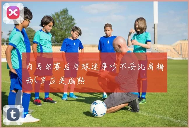 内马尔赛后与球迷争吵不妥比肩梅西C罗应更成熟