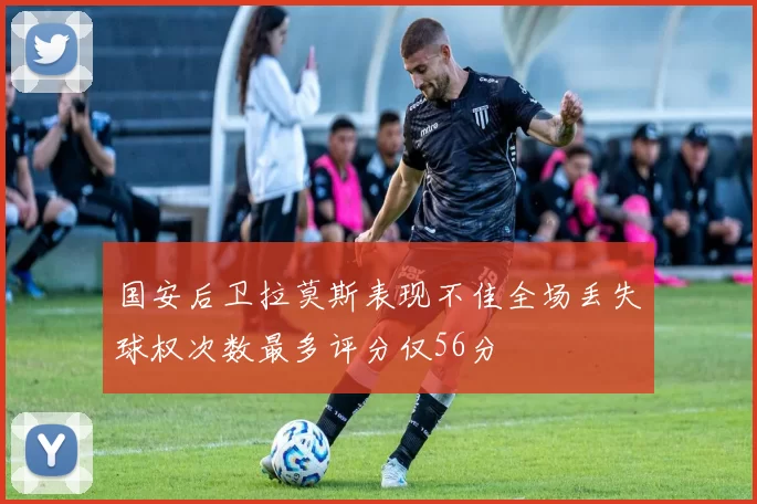 国安后卫拉莫斯表现不佳全场丢失球权次数最多评分仅56分