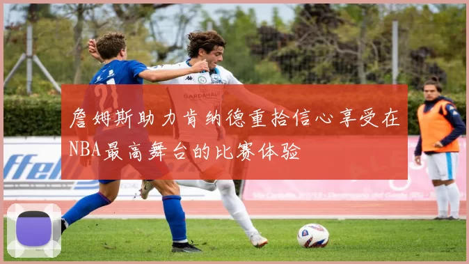 詹姆斯助力肯纳德重拾信心享受在NBA最高舞台的比赛体验
