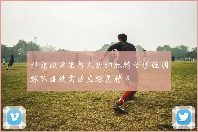 科尔谈库里与文班的独特价值强调球队建设需适应球员特点