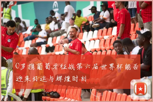 C罗携葡萄牙征战第六届世界杯能否迎来好运与辉煌时刻