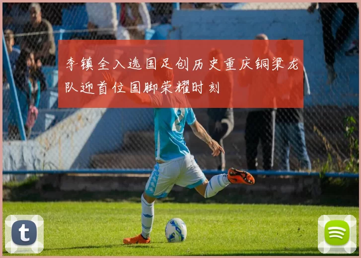 李镇全入选国足创历史重庆铜梁龙队迎首位国脚荣耀时刻