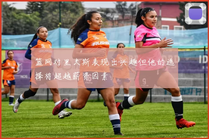 篮网对里夫斯表现出兴趣但他的选择将超越薪资因素