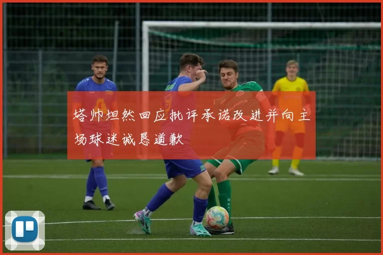 塔帅坦然回应批评承诺改进并向主场球迷诚恳道歉